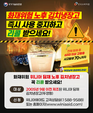 (국가기술표준원, 한국소비자원) 화재위험 노후 김치냉장고 즉시 사용 중지하고 리콜 받으세요! 전체 화재 중 60대 이상 고령층 사고발생 70% 차지, 부모님댁 점검해드려요! 화재위험 위니아 딤채 노후 김치냉장고 꼭 리콜 받으세요! / 대상 : 2005년 9월 이전 제조된 위니아 딤채 김치냉장고(뚜껑형) / 신청 : 위니아에이드 고객상담실(1588-9588) 또는 홈페이지(www.winiaaid.com)
